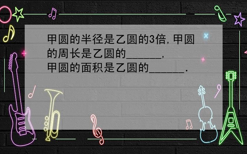 甲圆的半径是乙圆的3倍,甲圆的周长是乙圆的______,甲圆的面积是乙圆的______．