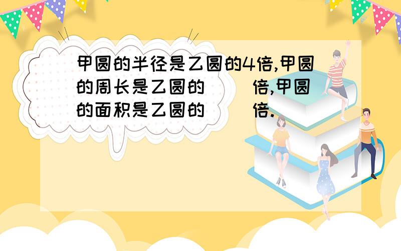 甲圆的半径是乙圆的4倍,甲圆的周长是乙圆的[ ]倍,甲圆的面积是乙圆的[ ]倍.