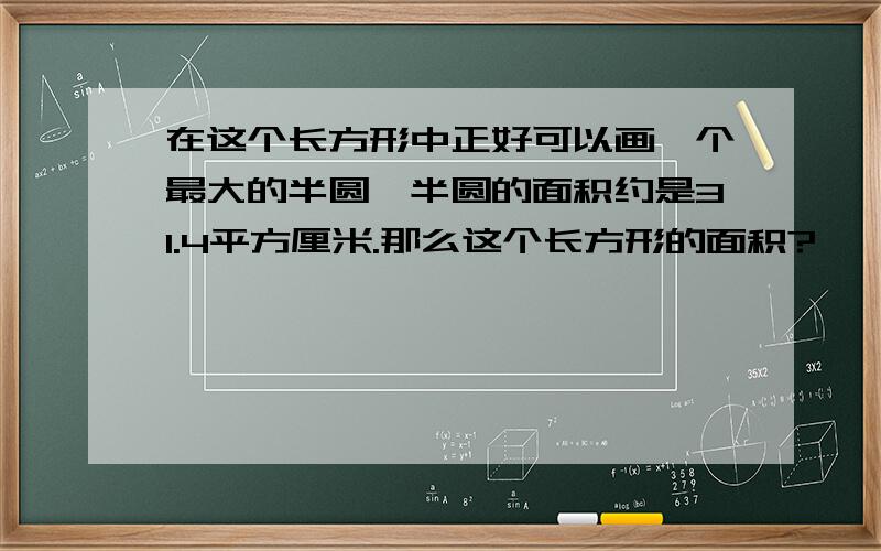 在这个长方形中正好可以画一个最大的半圆,半圆的面积约是31.4平方厘米.那么这个长方形的面积?