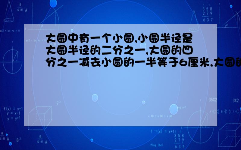 大圆中有一个小圆,小圆半径是大圆半径的二分之一,大圆的四分之一减去小圆的一半等于6厘米,大圆的面积是用方程,用算式都可以,