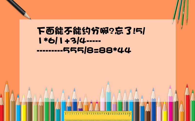 下面能不能约分啊?忘了!5/1*6/1+3/4--------------555/8=88*44