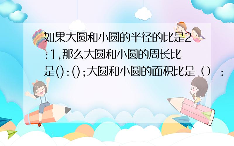 如果大圆和小圆的半径的比是2:1,那么大圆和小圆的周长比是():();大圆和小圆的面积比是（）：（）.大哥大姐帮帮忙呐,可怜啊.