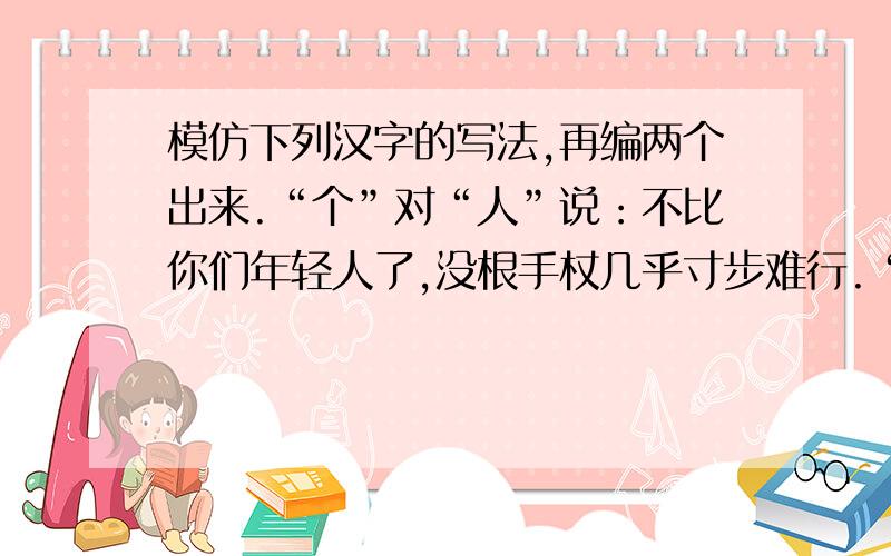 模仿下列汉字的写法,再编两个出来.“个”对“人”说：不比你们年轻人了,没根手杖几乎寸步难行.“兵”对“丘”说：看看战争有多残酷,两条腿都炸飞了.