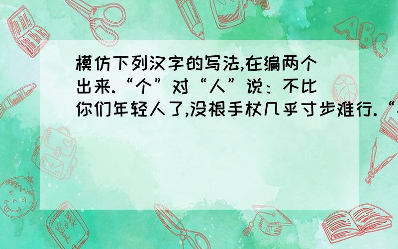 模仿下列汉字的写法,在编两个出来.“个”对“人”说：不比你们年轻人了,没根手杖几乎寸步难行.“兵”对“丘”说：看看战争有多残酷,两条腿都炸飞了.