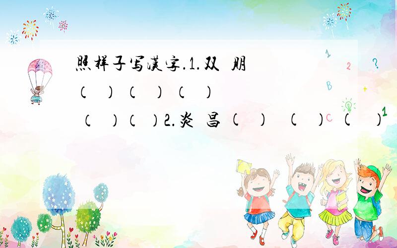 照样子写汉字.1.双  朋 （  ） （  ） （  ） （  ）（ ）2.炎  昌 (  )   (  )  (   )  (  )   (  )3.品  晶 （  ）  （   ）  （  ）  （  )(   )4.器  嚣   （   ）  （   )  (  ) (  )  (  ）