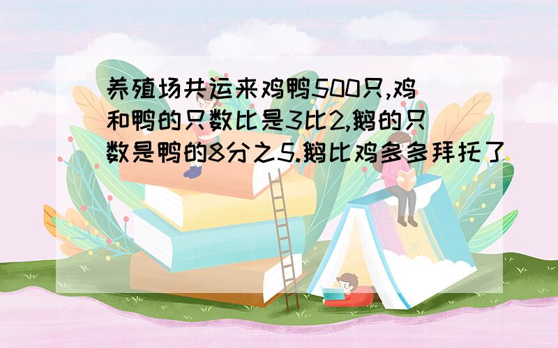 养殖场共运来鸡鸭500只,鸡和鸭的只数比是3比2,鹅的只数是鸭的8分之5.鹅比鸡多多拜托了