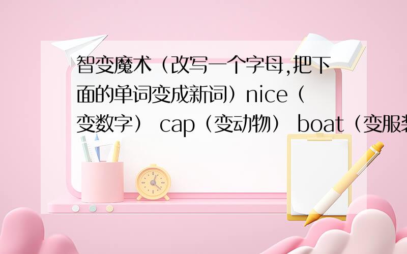 智变魔术（改写一个字母,把下面的单词变成新词）nice（变数字） cap（变动物） boat（变服装） like（变交通工具） sea（边饮料）hot（变服装） ten(变学习用品) ant（变课程） teach(变水果) cook