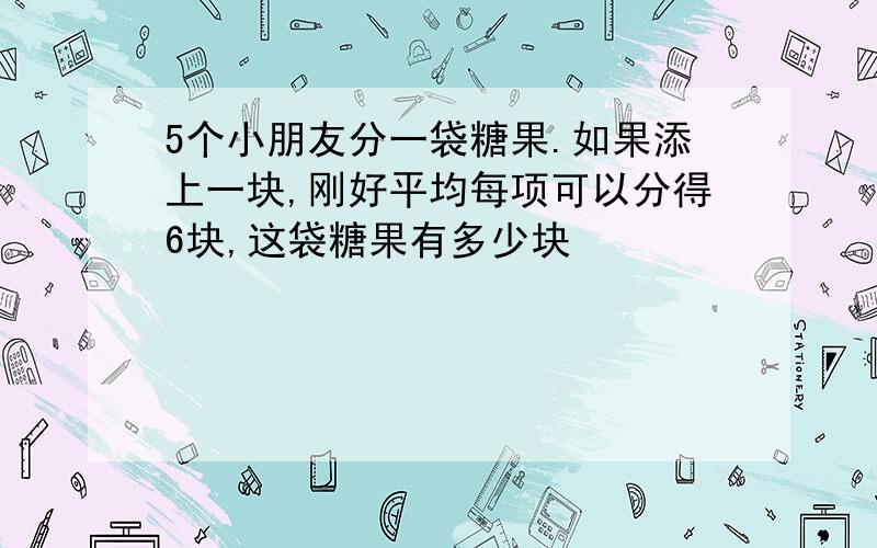 5个小朋友分一袋糖果.如果添上一块,刚好平均每项可以分得6块,这袋糖果有多少块