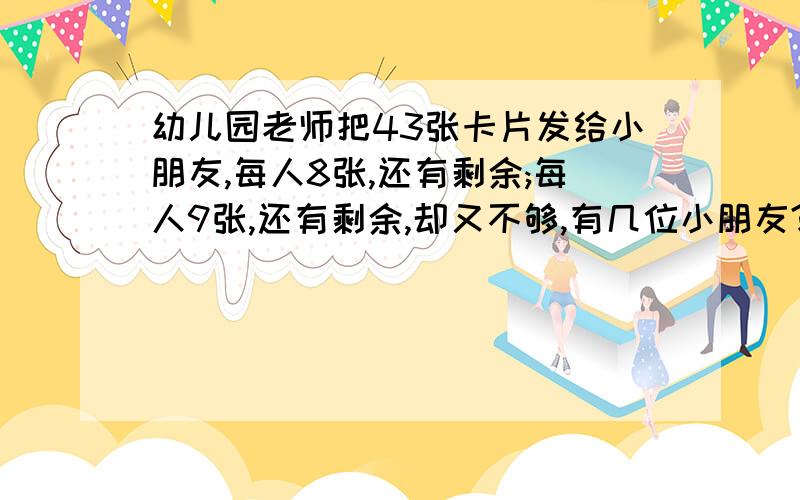 幼儿园老师把43张卡片发给小朋友,每人8张,还有剩余;每人9张,还有剩余,却又不够,有几位小朋友?