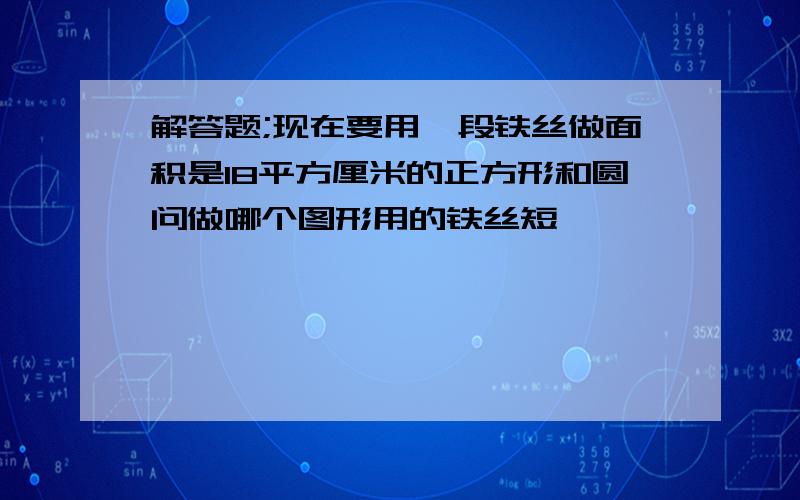 解答题;现在要用一段铁丝做面积是18平方厘米的正方形和圆问做哪个图形用的铁丝短