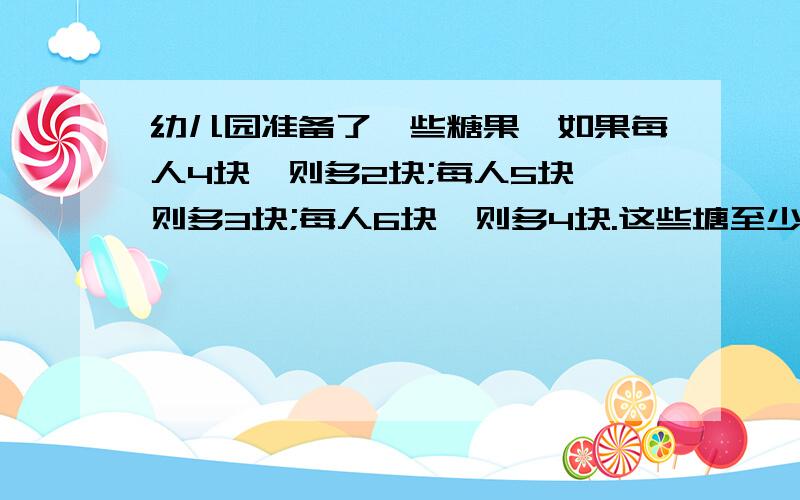 幼儿园准备了一些糖果,如果每人4块,则多2块;每人5块,则多3块;每人6块,则多4块.这些塘至少有多少块?每列出一个算式都必须要写出这个算式的意思才会被采纳.