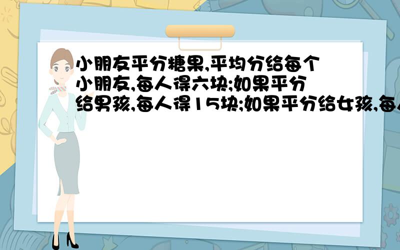 小朋友平分糖果,平均分给每个小朋友,每人得六块;如果平分给男孩,每人得15块;如果平分给女孩,每人可得几块?