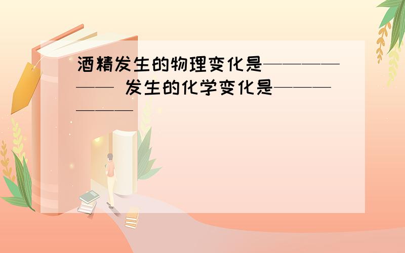 酒精发生的物理变化是—————— 发生的化学变化是——————