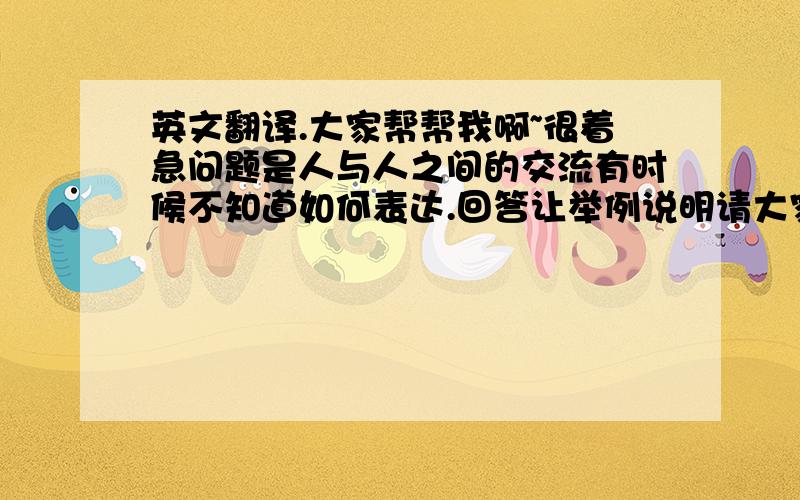 英文翻译.大家帮帮我啊~很着急问题是人与人之间的交流有时候不知道如何表达.回答让举例说明请大家帮我用英文举例.谢谢了.非常着急