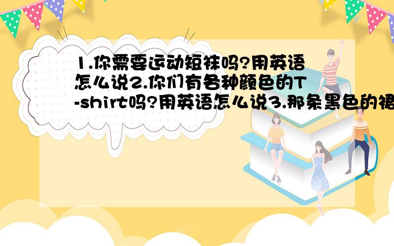 1.你需要运动短袜吗?用英语怎么说2.你们有各种颜色的T-shirt吗?用英语怎么说3.那条黑色的裙子多少钱?用英语怎么说 4.我们的毛衣只售20美元.用英语怎么说5.我想买一双鞋子.用英语怎么说