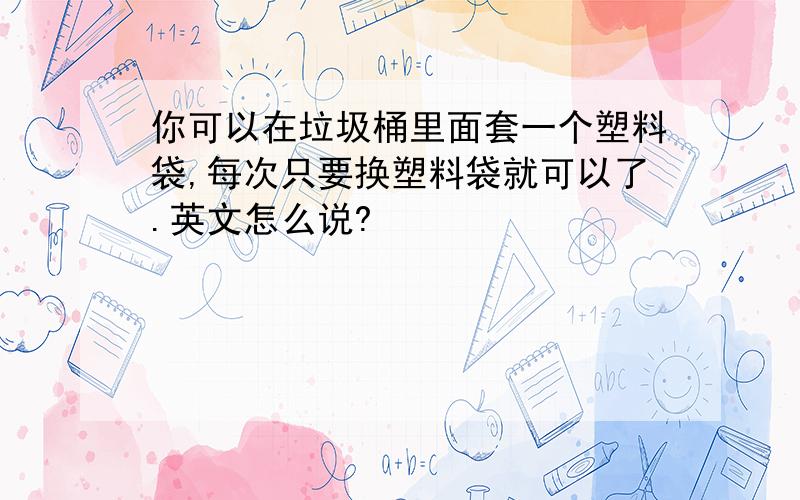 你可以在垃圾桶里面套一个塑料袋,每次只要换塑料袋就可以了.英文怎么说?