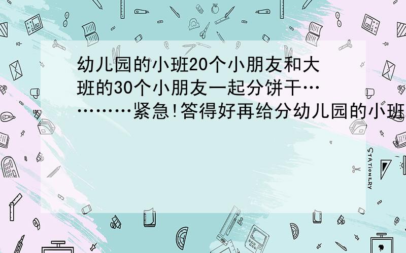 幼儿园的小班20个小朋友和大班的30个小朋友一起分饼干…………紧急!答得好再给分幼儿园的小班20个小朋友和大班的30个小朋友一起分饼干,小班的小朋友每人分10块,大班的小朋友每人比大、