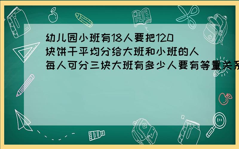 幼儿园小班有18人要把120块饼干平均分给大班和小班的人每人可分三块大班有多少人要有等量关系式