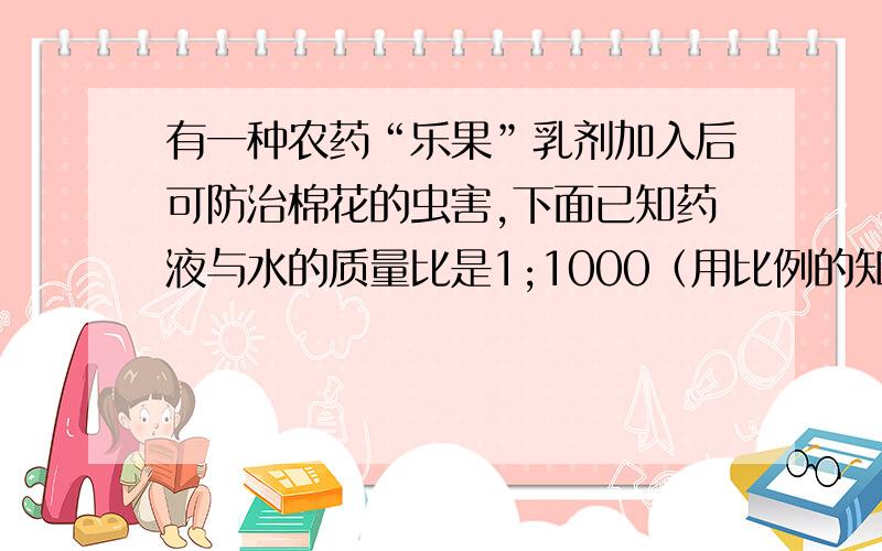 有一种农药“乐果”乳剂加入后可防治棉花的虫害,下面已知药液与水的质量比是1;1000（用比例的知识解答）1.4克药液能配制药水多少千克?需要加多少的水?2.如果要配制5005千克药水,需要药液