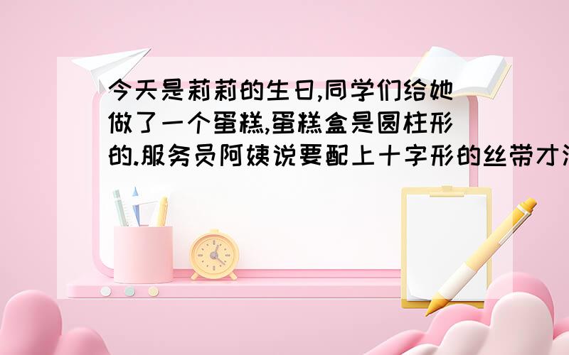 今天是莉莉的生日,同学们给她做了一个蛋糕,蛋糕盒是圆柱形的.服务员阿姨说要配上十字形的丝带才漂亮.已知道这个圆柱形蛋糕盒的高是4分米,底面的直径是6分米,还知道打结处要用10分米,