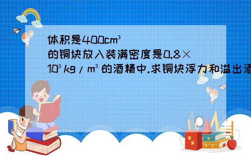 体积是400cm³的铜块放入装满密度是0.8×10³kg/m³的酒精中.求铜块浮力和溢出酒精的重量?