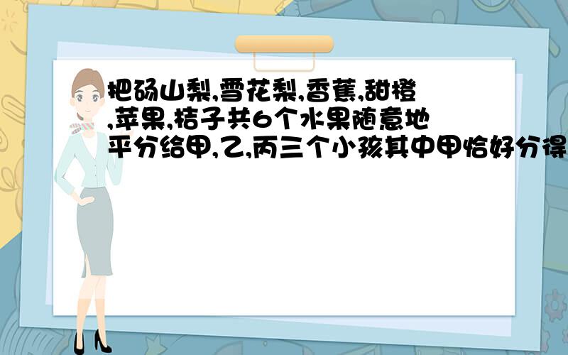 把砀山梨,雪花梨,香蕉,甜橙,苹果,桔子共6个水果随意地平分给甲,乙,丙三个小孩其中甲恰好分得两个梨的概率是