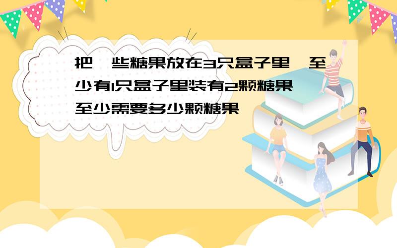 把一些糖果放在3只盒子里,至少有1只盒子里装有2颗糖果,至少需要多少颗糖果