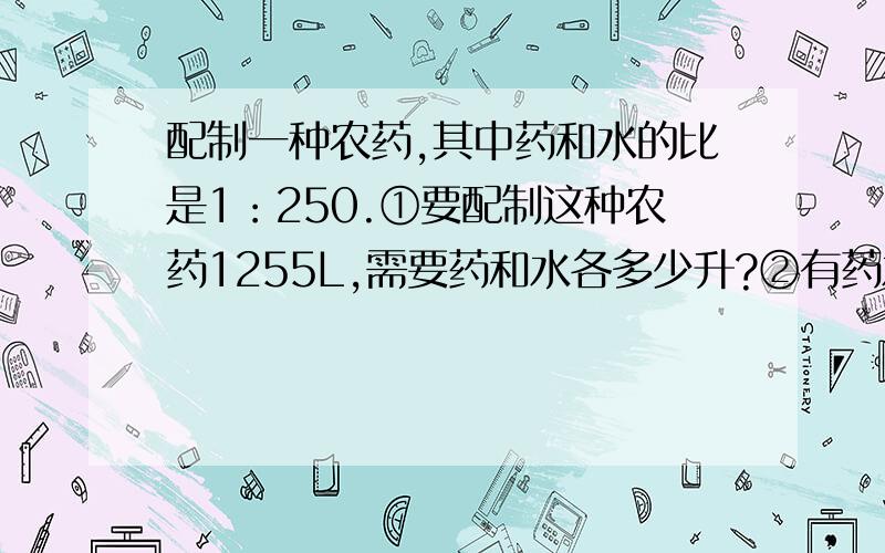 配制一种农药,其中药和水的比是1：250.①要配制这种农药1255L,需要药和水各多少升?②有药水3L,需要多水来配制