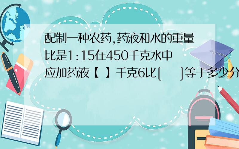 配制一种农药,药液和水的重量比是1:15在450千克水中应加药液【 】千克6比[    ]等于多少分之1.5=1.2：多少=潇潇看一本120页的故事书,已经看了 全书的3/7,已经看的页数和剩下页数的比是比值是