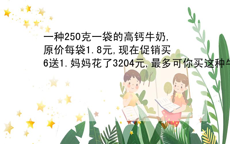 一种250克一袋的高钙牛奶,原价每袋1.8元,现在促销买6送1.妈妈花了3204元,最多可你买这种牛奶多少袋?