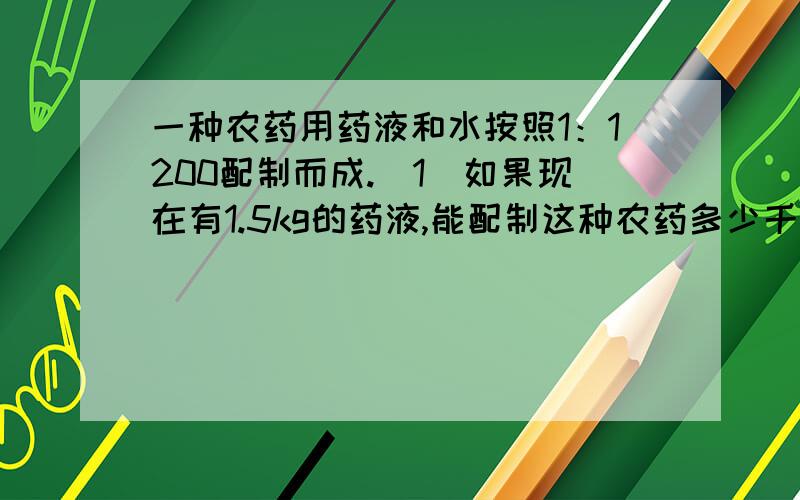 一种农药用药液和水按照1：1200配制而成.（1）如果现在有1.5kg的药液,能配制这种农药多少千克?（2）要配制这种农药480.4kg,需要药液与水各多少千克?用解比例解.