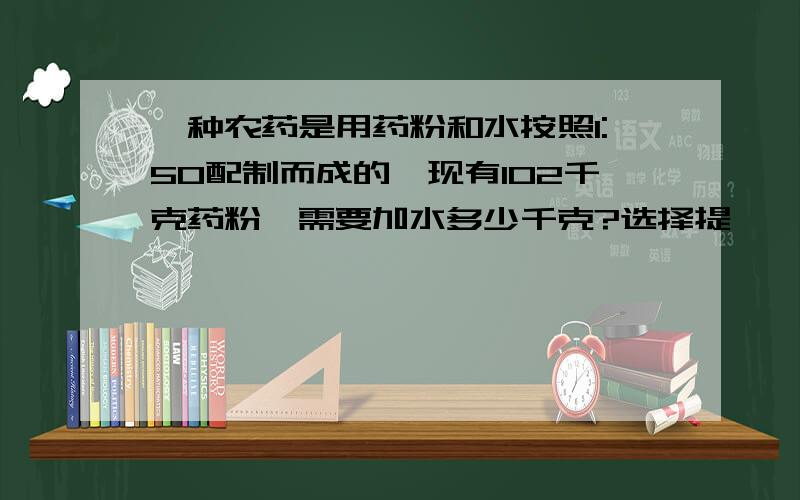 一种农药是用药粉和水按照1:50配制而成的,现有102千克药粉,需要加水多少千克?选择提