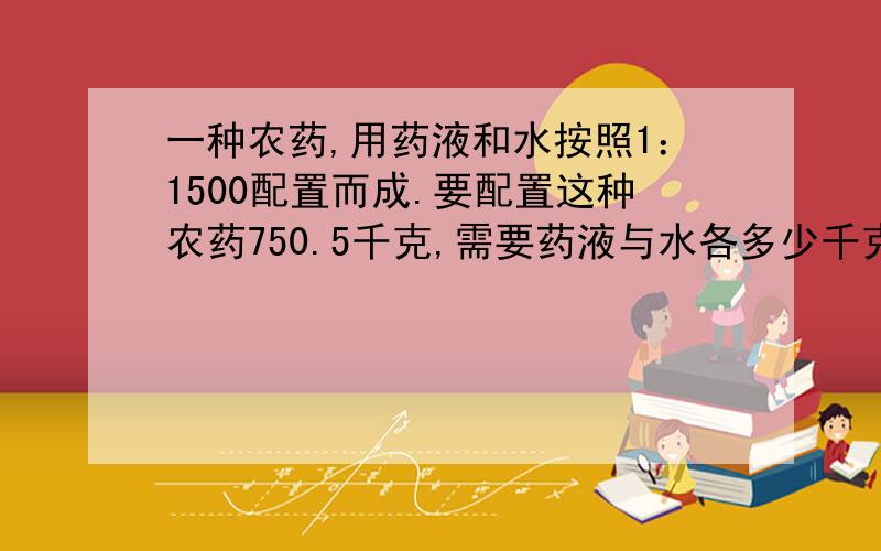 一种农药,用药液和水按照1：1500配置而成.要配置这种农药750.5千克,需要药液与水各多少千克?写出思路或者为什么要这么做?(不写也可以)