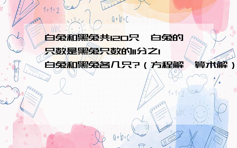 白兔和黑兔共120只,白兔的只数是黑兔只数的11分之1,白兔和黑兔各几只?（方程解,算术解）