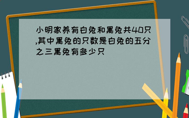 小明家养有白兔和黑兔共40只,其中黑兔的只数是白兔的五分之三黑兔有多少只