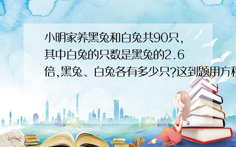 小明家养黑兔和白兔共90只,其中白兔的只数是黑兔的2.6倍,黑兔、白兔各有多少只?这到题用方程怎么写?