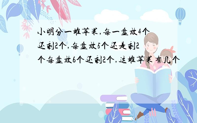 小明分一堆苹果,每一盘放4个还剩2个,每盘放5个还是剩2个每盘放6个还剩2个,这堆苹果有几个