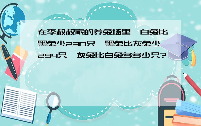 在李叔叔家的养兔场里,白兔比黑兔少230只,黑兔比灰兔少294只,灰兔比白兔多多少只?