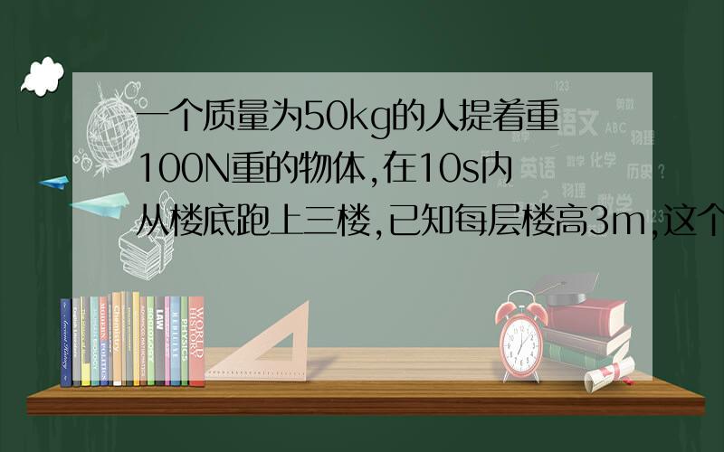 一个质量为50kg的人提着重100N重的物体,在10s内从楼底跑上三楼,已知每层楼高3m,这个人在这段时间内对重物做功的功率是多少（g=10N/kg）给个过程,问题是对重物做功,看清楚