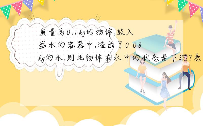 质量为0.1kg的物体,放入盛水的容器中,溢出了0.08kg的水,则此物体在水中的状态是下沉?悬浮?漂浮?无法判断?