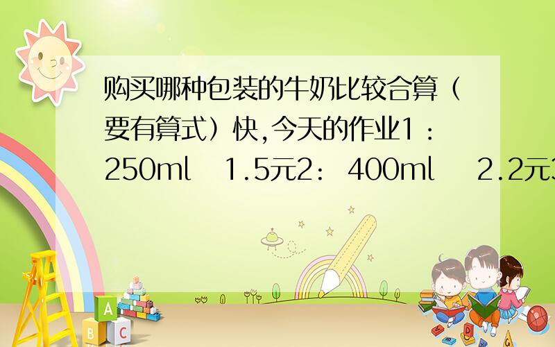 购买哪种包装的牛奶比较合算（要有算式）快,今天的作业1：250ml   1.5元2:  400ml    2.2元3：500ml   2.5元