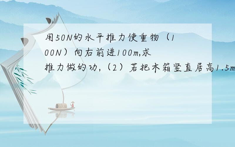 用50N的水平推力使重物（100N）向右前进100m,求推力做的功,（2）若把木箱竖直居高1.5m,求上举力做的功向右前进10m，不是100m