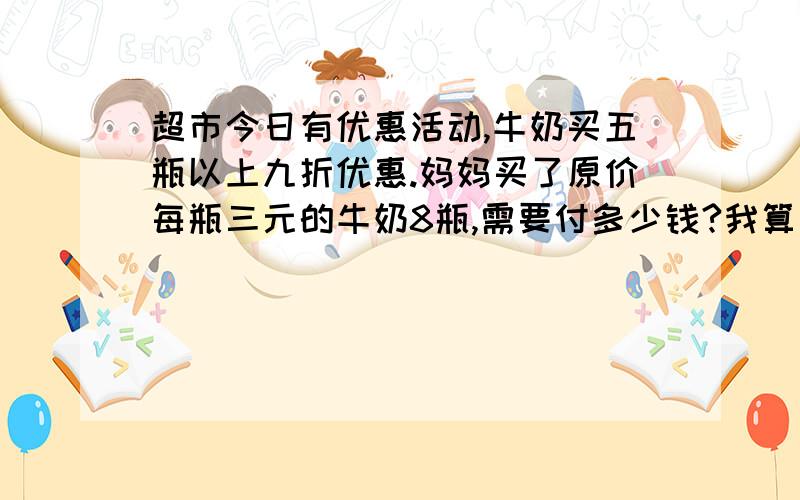 超市今日有优惠活动,牛奶买五瓶以上九折优惠.妈妈买了原价每瓶三元的牛奶8瓶,需要付多少钱?我算出来是21.6元,可是还是不对,