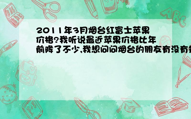 2011年3月烟台红富士苹果价格?我听说最近苹果价格比年前降了不少,我想问问烟台的朋友有没有知道现在咱这边的价格.还有没有回升的可能了.急,谢谢!那现在冷库内收购价格一般是多少,?谢谢