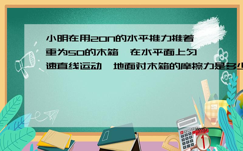 小明在用20N的水平推力推着重为50的木箱,在水平面上匀速直线运动,地面对木箱的摩擦力是多少如果小明的推力增加到30N木箱的摩擦力是多少