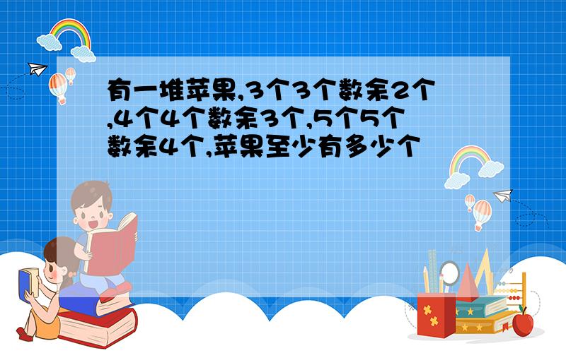 有一堆苹果,3个3个数余2个,4个4个数余3个,5个5个数余4个,苹果至少有多少个