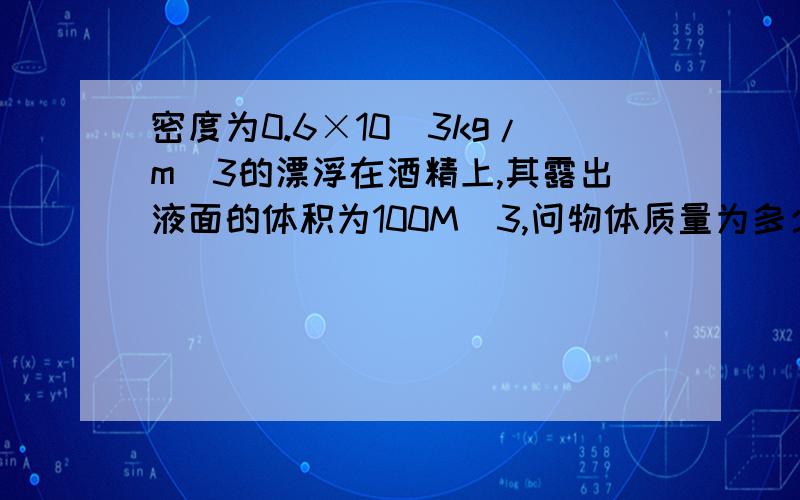 密度为0.6×10^3kg/m^3的漂浮在酒精上,其露出液面的体积为100M^3,问物体质量为多少克?g=10N/kg