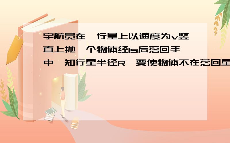 宇航员在一行星上以速度为v竖直上抛一个物体经1s后落回手中,知行星半径R,要使物体不在落回星球表,沿星球表面抛出的速度至少应是?