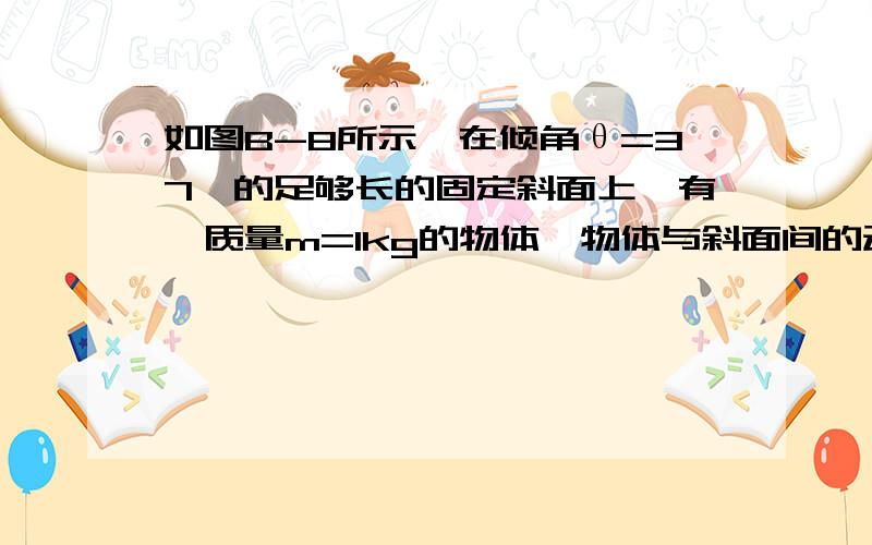 如图B-8所示,在倾角θ=37°的足够长的固定斜面上,有一质量m=1kg的物体,物体与斜面间的动摩擦因数μ=0.2如图B-8所示，在倾角θ=37°的足够长的固定斜面上，有一质量m=1kg的物体，物体与斜面间的