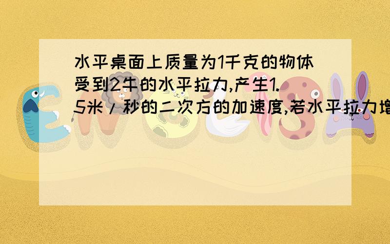 水平桌面上质量为1千克的物体受到2牛的水平拉力,产生1.5米/秒的二次方的加速度,若水平拉力增至4牛,物体将产生多少的加速度?